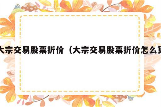 大宗交易股票折价（大宗交易股票折价怎么算）