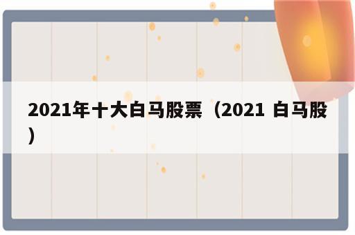 2021年十大白马股票（2021 白马股）