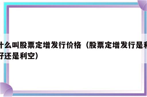 什么叫股票定增发行价格（股票定增发行是利好还是利空）