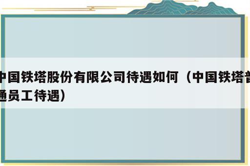 中国铁塔股份有限公司待遇如何（中国铁塔普通员工待遇）