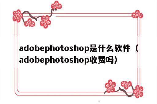 adobephotoshop是什么软件（adobephotoshop收费吗）