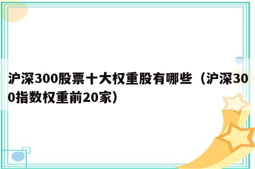 沪深300股票十大权重股有哪些（沪深300指数权重前20家）