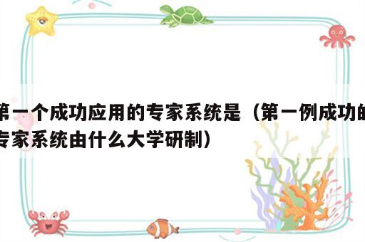 第一个成功应用的专家系统是（第一例成功的专家系统由什么大学研制）