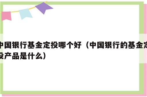 中国银行基金定投哪个好（中国银行的基金定投产品是什么）