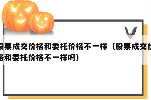 股票成交价格和委托价格不一样（股票成交价格和委托价格不一样吗）