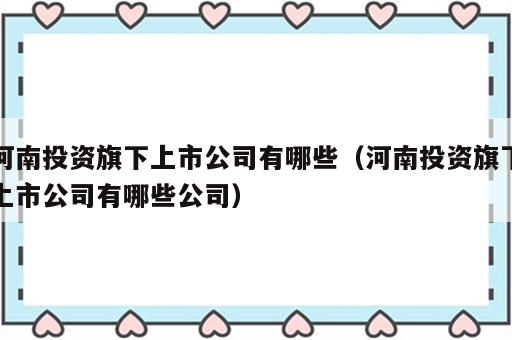 河南投资旗下上市公司有哪些（河南投资旗下上市公司有哪些公司）