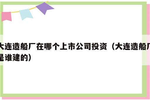 大连造船厂在哪个上市公司投资（大连造船厂是谁建的）