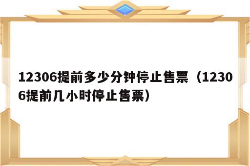 12306提前多少分钟停止售票（12306提前几小时停止售票）