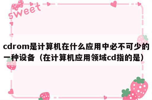 cdrom是计算机在什么应用中必不可少的一种设备（在计算机应用领域cd指的是）