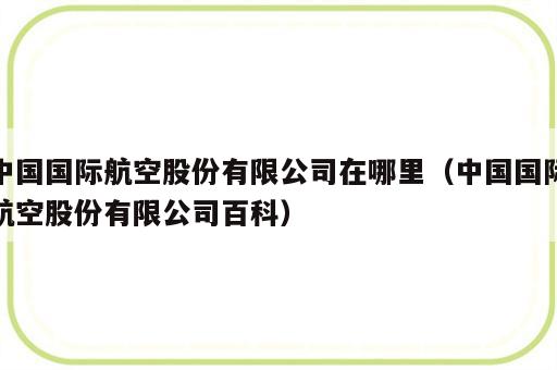 中国国际航空股份有限公司在哪里（中国国际航空股份有限公司百科）