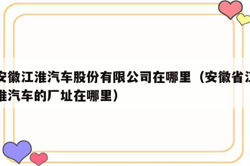 安徽江淮汽车股份有限公司在哪里（安徽省江淮汽车的厂址在哪里）