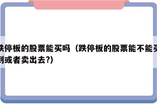 跌停板的股票能买吗（跌停板的股票能不能买到或者卖出去?）