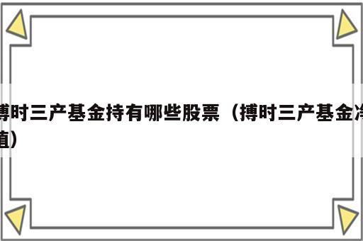 博时三产基金持有哪些股票（搏时三产基金净值）