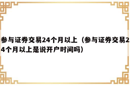 参与证券交易24个月以上（参与证券交易24个月以上是说开户时间吗）