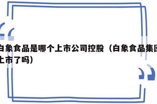 白象食品是哪个上市公司控股（白象食品集团上市了吗）