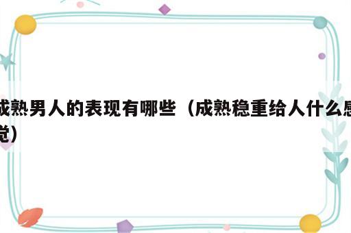 成熟男人的表现有哪些（成熟稳重给人什么感觉）