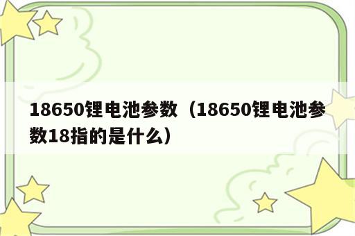 18650锂电池参数（18650锂电池参数18指的是什么）