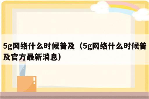 5g网络什么时候普及（5g网络什么时候普及官方最新消息）