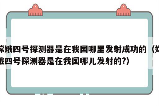 嫦娥四号探测器是在我国哪里发射成功的（嫦娥四号探测器是在我国哪儿发射的?）