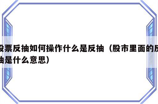 股票反抽如何操作什么是反抽（股市里面的反抽是什么意思）