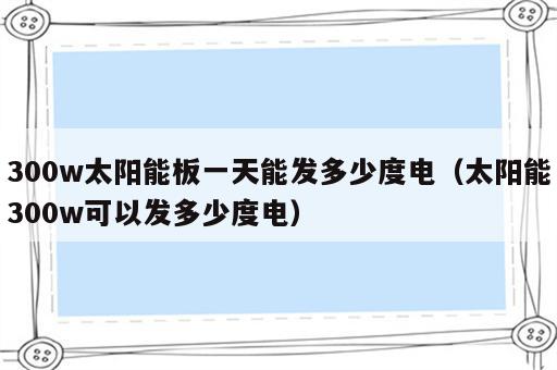 300w太阳能板一天能发多少度电（太阳能300w可以发多少度电）