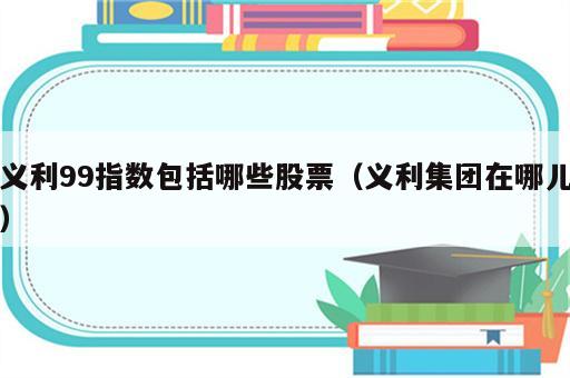 义利99指数包括哪些股票（义利集团在哪儿）