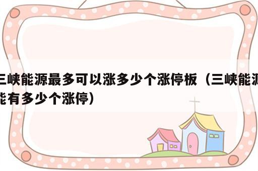 三峡能源最多可以涨多少个涨停板（三峡能源能有多少个涨停）