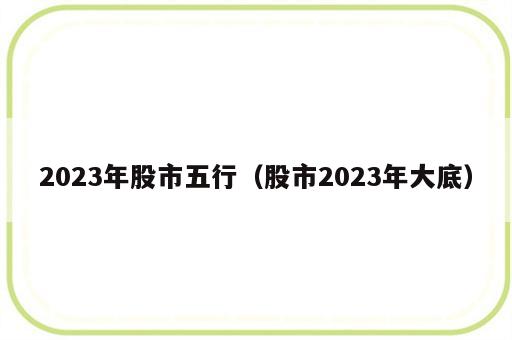 2023年股市五行（股市2023年大底）