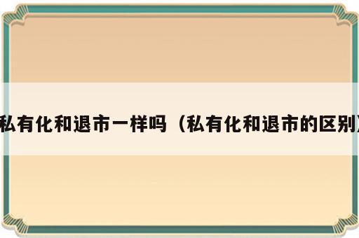 私有化和退市一样吗（私有化和退市的区别）