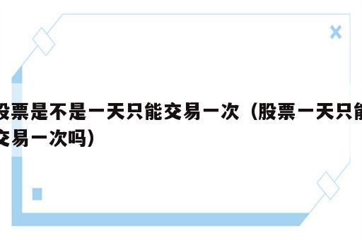 股票是不是一天只能交易一次（股票一天只能交易一次吗）