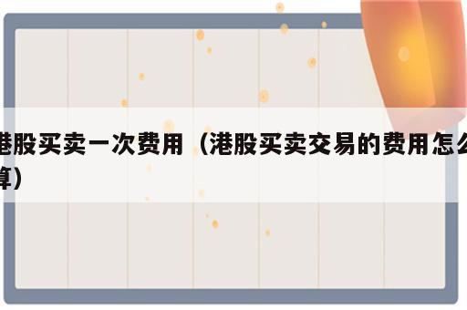 港股买卖一次费用（港股买卖交易的费用怎么算）